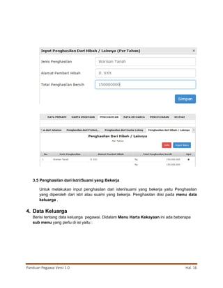 Panduan Pegawai Versi 1.0 Hal. 16
3.5 Penghasilan dari Istri/Suami yang Bekerja
Untuk melakukan input penghasilan dari isteri/suami yang bekerja yaitu Penghasilan
yang diperoleh dari istri atau suami yang bekerja. Penghasilan diisi pada menu data
keluarga .
4. Data Keluarga
Berisi tentang data keluarga pegawai. Didalam Menu Harta Kekayaan ini ada beberapa
sub menu yang perlu di isi yaitu :
 