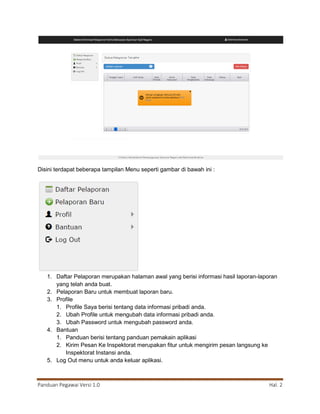 Panduan Pegawai Versi 1.0 Hal. 2
Disini terdapat beberapa tampilan Menu seperti gambar di bawah ini :
1. Daftar Pelaporan merupakan halaman awal yang berisi informasi hasil laporan-laporan
yang telah anda buat.
2. Pelaporan Baru untuk membuat laporan baru.
3. Profile
1. Profile Saya berisi tentang data informasi pribadi anda.
2. Ubah Profile untuk mengubah data informasi pribadi anda.
3. Ubah Password untuk mengubah password anda.
4. Bantuan
1. Panduan berisi tentang panduan pemakain aplikasi
2. Kirim Pesan Ke Inspektorat merupakan fitur untuk mengirim pesan langsung ke
Inspektorat Instansi anda.
5. Log Out menu untuk anda keluar aplikasi.
 