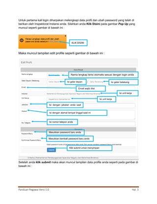 Panduan Pegawai Versi 1.0 Hal. 3
Untuk pertama kali login diharpakan melengkapi data profil dan ubah password yang telah di
berikan oleh Inspektorat Instansi anda. Silahkan anda Klik Disini pada gambar Pop Up yang
muncul seperti gambar di bawah ini :
Maka muncul tampilan edit profile seperti gambar di bawah ini :
Setelah anda klik submit maka akan muncul tampilan data profile anda seperti pada gambar di
bawah ini :
KLIK DISINI
Nama lengkap terisi otomatis sesuai dengan login anda
Isi gelar depan Isi gelar belakang
Email wajib diisi
Isi unit kerja
Isi unit kerja
Isi dengan jabatan anda saat
ini
Isi dengan alamat tempat tinggal saat ini
Isi nomor telepon anda
Klik submit untuk menyimpan
Masukkan password baru anda
Masukkan kembali password baru anda
 