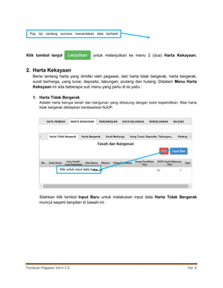 Panduan Pegawai Versi 1.0 Hal. 6
Klik tombol lanjut untuk melanjutkan ke menu 2 (dua) Harta Kekayaan.
2. Harta Kekayaan
Berisi tentang harta yang dimiliki oleh pegawai, dari harta tidak bergerak, harta bergerak,
surat berharga, uang tunai, deposito, tabungan, piutang dan hutang. Didalam Menu Harta
Kekayaan ini ada beberapa sub menu yang perlu di isi yaitu :
1. Harta Tidak Bergerak
Adalah harta berupa tanah dan bangunan yang didukung dengan bukti kepemilikan. Nilai harta
tidak bergerak ditetapkan berdasarkan NJOP.
Silahkan klik tombol Input Baru untuk melakukan input data Harta Tidak Bergerak
muncul seperti tampilan di bawah ini :
Pop Up centang success menandakan data berhasil
disimpan
Klik untuk input data baru
 