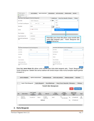 Panduan Pegawai Versi 1.0 Hal. 7
Pada filed Jenis Harta Klik pilihan untuk memilih data harta tidak bergerak yaitu : Tanah, Bangunan dan
Tanah & Bangunan. Setelah diisi semua silahkan klik tombol simpan maka muncul tampilan seperti gambar
di bawah ini :
2. Harta Bergerak
Pada filed Jenis Harta Klik pilihan untuk memilih data
harta tidak bergerak yaitu : Tanah, Bangunan dan
Tanah & Bangunan
 