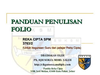PANDUAN PENULISAN FOLIO REKA CIPTA SPM 3763/2 (Untuk kegunaan Guru dan pelajar Reka Cipta) DISEDIAKAN OLEH PN. HJH NORZA MOHD. SALEH http://cikgunorza.multiply.com Panitia Reka Cipta SMK Seri Medan, 83400 Batu Pahat, Johor  