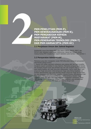 2.1 Penjelasan Umum dan Jadwal Kegiatan

                                             Karakteristik umum lima bidang PKM, yaitu PKM-P, PKM-K, PKM-M, PKM-T, dan
                                             PKM-KC telah dijelaskan pada bagian sebelumnya. Jadwal dan tahapan proses
                                             masing-masing PKM mengikuti alur seperti dijelaskan pada Gambar 1 dan Gambar 2.

                                             2.2 Persyaratan Administratif
                                             Mahasiswa yang akan mengajukan usulan PKM diharuskan memenuhi persyaratan
                                             administratif sebagai berikut.
                                             1. Peserta PKM adalah kelompok mahasiswa yang sedang aktif dan resmi terdaftar
                                             mengikuti program pendidikan S1 atau Diploma. Mahasiswa pengusul dapat berasal
                                             dari berbagai program studi yang berbeda atau dari satu program studi, bergantung
                                             pada bidang kegiatan dan topik yang akan dilaksanakan, namun masih dalam satu
                                             perguruan tinggi yang sama. Untuk perguruan tinggi yang bidang kepakarannya
                                             terbatas diperkenankan juga untuk bermitra dengan perguruan tinggi lain berdasar-
                                             kan atas kepakaran yang diperlukan. Legalitas proposal tersebut ditandatangani oleh
                                             Wakil Rektor Bidang Kemahasiswaan/Direktur Politeknik/Ketua Sekolah Tinggi
                                             perguruan tinggi dari Ketua Kelompok Pengusul. Keanggotaan mahasiswa dalam
                                             kelompok disarankan berasal dari minimal 2 (dua ) angkatan yang berbeda agar
                                             proses regenerasi pelaksana PKM dapat berlangsung dengan baik.




Robot beroda yang mampu memadam-
                 kan api secara otomatis.
  selain itu juga kelebihan dari Robot ini
       adalah kemampuannya yang bisa
          membedakan panas api, panas
     matahari dan panas tubuh manusia.
 Komponen tersebut masih didatangkan
     dari luar negeri karena di Indonesia
         masih belum diproduksi dan hal
tersebut menjadi nilai plus ketika Robot
 ini menjuarai berbagai Kontes Robot di
   Indonesia maupun di Amerika Serikat
                                                                                                             DU114
                                                                                                             Fire Fighting Autonomous
                                                                                                             Robot
                                                                                                             karya Mahasiswa UNIKOM
 