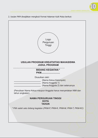 10
                                                                    program kreativitas mahasiswa 2012




2. Usulan PKM diwajibkan mengikuti Format Halaman Kulit Muka berikut:




                                        Logo
                                      Perguruan
                                        Tinggi




             USULAN PROGRAM KREATIVITAS MAHASISWA
                        JUDUL PROGRAM
     ..........................................................
                              BIDANG KEGIATAN:*
                              PKM............................
                             Diusulkan oleh:
                                    (Nama Ketua Kelompok)
                                    (Nama Anggota 1)
                                    (Nama Anggota 2) dan seterusnya

      (Penulisan Nama Ketua maupun Anggota harus menyertakan NIM dan
      tahun angkatan)

                       NAMA PERGURUAN TINGGI
                                KOTA
                               TAHUN
   * Pilih salah satu bidang kegiatan (PKM-P, PKM-K, PKM-M, PKM-T, PKM-KC)
 