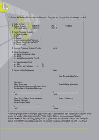11
 3. Usulan PKM diwajibkan memuat Halaman Pengesahan dengan format sebagai berikut:


     1. Judul Kegiatan       :
     2. Bidang Kegiatan      :   ( ) PKM-P          ( ) PKM-M          () PKM-KC
        (Pilih salah satu)       ( ) PKM-K          ( ) PKM-T

     3. Ketua Pelaksana Kegiatan
        a. Nama Lengkap                      :
        b. NIM                               :
        c. Jurusan                           :
        d. Universitas/Institut/Politeknik   :
        e. Alamat Rumah dan No Tel./HP       :
        f. Alamat email                      :

     4. Anggota Pelaksana Kegiatan/Penulis:            orang

     5. Dosen Pendamping
        a. Nama Lengkap dan Gelar      :
        b. NIDN                        :
        c. Alamat Rumah dan No Tel./HP :

        6. Biaya Kegiatan Total              :
        a. Dikti                             : Rp
        b. Sumber lain (sebutkan . . . )     : Rp

     6. Jangka Waktu Pelaksanaan             :         bulan


                                                                Kota, Tanggal-Bulan-Tahun


        Menyetujui
        Wakil Dekan atau                                        Ketua Pelaksana Kegiatan
        Ketua Jurusan/Departemen/Program Studi/
        Pembimbing Unit Kegiatan Mahasiswa

        (__________________________)                    (_________________________)
         NIP.                                            NIM.

        Wakil Rektor Bidang Kemahasiswaan/                      Dosen Pendamping
        Direktur Politeknik/
        Ketua Sekolah Tinggi,

        (__________________________)                    (_________________________)
         NIP.                                            NIDN.


 Halaman pengesahan ini menjadi bagian yang tidak terpisahkan dari keseluruhan usulan, oleh
 sebab itu setelah ditandatangani oleh Wakil Rektor Bidang Kemahasiswaan/Direktur
 Politeknik/Ketua Sekolah Tinggi perguruan tinggi dan dicap kemudian discan dan disimpan
 dalam format PDF dan digabungkan ke file usulan yang akan diunggah ke SIM-LITABMAS.
 
