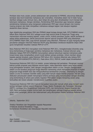 Penilaian atas mutu usulan, proses pelaksanaan dan presentasi di PIMNAS, seluruhnya dilakukan
berdasar atas level kreativitas mahasiswa dan orisinalitas. Orisinalitas dalam hal ini tidak hanya
diartikan sebagai suatu temuan baru, akan tetapi ide yang akan direalisasikan murni berasal dari
kelompok mahasiswa. Dengan demikian, Pembimbing PKM disarankan agar berperan sebagai
pendamping mahasiswa yang mengawasi pelaksanaan PKM agar sesuai dengan misi masing-
masing program dan tidak menjadikan mahasiswa sebagai bagian riset ataupun kegiatan
akademik dosen lainnya.

Agar objektivitas pengelolaan PKM dan PIMNAS dapat terjaga dengan baik, DITLITABMAS mener-
bitkan Buku Pedoman PKM 2012 sebagai acuan bagi semua pihak di Perguruan Tinggi yang
memerlukan informasi tentang sejarah, uraian umum, kriteria penulisan usulan, teknik penilaian di
setiap tahap pelaksanaan, teknik penyusunan laporan seluruh program PKM yang ditawarkan
DITLITABMAS Ditjen Dikti, juga bentuk apresiasi yang diberikan. Pedoman ini juga mengutip tanpa
perubahan sebagian informasi Pedoman KKTM yang diterbitkan Direktorat Akademik Ditjen Dikti
guna menghindari kesulitan realisasi PKM-GT di PT.

Buku Pedoman PKM 2012 merupakan revisi Pedoman PKM 2011, mengakomodasi dinamika yang
terus berkembang di lingkungan pembina mahasiswa dan mahasiswa. Evaluasi tahunan yang
dilakukan Satgas PKM DITLITABMAS menunjukkan adanya kebuntuan aspirasi mahasiswa pada
kreasi-kreasi yang menghasilkan piranti lunak bahkan sampai prototipe. Untuk memberi akses
kepada aspirasi tersebut, pada Pedoman PKM tahun 2011 tersebut dibentuk satu bidang PKM
baru, yaitu PKM-KARSACIPTA (PKM-KC). Pada tahun 2012, PKM-KC sudah dapat direalisasikan.

Tersusunnya Pedoman PKM 2012 ini melalui proses beberapa kali perbaikan. Mengingat mening-
katnya jumlah proposal yang diajukan secara tajam, maka diperlukan sistem yang dapat mendu-
kung peningkatan tersebut, yaitu dengan menggunakan sistem on-line. Dengan menggunakan
sistem on-line tersebut perguruan tinggi diberikan wewenang untuk menyeleksi proposal di tingkat
perguruan tinggi terlebih dulu dan mengusulkannya berdasarkan prioritas. Disamping itu dengan
sistem on-line ini reviewer memiliki waktu yang lebih banyak dalam menilai proposal. Hal lain yang
dilakukan penyesuaian adalah menyangkut kriteria penilaian yang menyesuaikan dengan dinamika
yang berkembang di antara para pelaku kegiatan PKM dalam rangka menjaring usulan yang
berkualitas dan bukan sekadar mendahulukan kuantitas usulan.

Tersusunnya Pedoman PKM 2012 kali ini merupakan karya pikir banyak pihak yang menjadi repre-
sentasi berbagai institusi seperti Perguruan Tinggi, Badan Pengkajian dan Penerapan Teknologi
(BPPT), Lembaga Ilmu Pengetahuan Indonesia (LIPI), dan Kementerian Negara Koperasi dan
UKM. Kami sampaikan ucapan terima kasih dan penghargaan setinggi-tingginya kepada semua
pihak untuk semangat, pikiran dan kebersamaan yang ditunjukkan melalui terbitnya Pedoman PKM
2012.


Jakarta, September 2012

Direktur Penelitian dan Pengabdian kepada Masyarakat
Direktorat Jenderal Pendidikan Tinggi,
Kementerian Pendidikan dan Kebudayaan Republik Indonesia


ttd

Agus Subekti
NIP. 196008011984031002
 