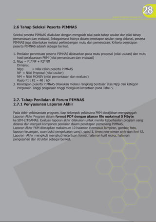 program kreativitas mahasiswa 2012
                                                                                                          28
2.6 Tahap Seleksi Peserta PIMNAS

Seleksi peserta PIMNAS dilakukan dengan mengolah nilai pada tahap usulan dan nilai tahap
pemantauan dan evaluasi. Sebagaimana halnya dalam penetapan usulan yang didanai, peserta
PIMNAS juga ditentukan melalui pertimbangan mutu dan pemerataan. Kriteria penetapan
peserta PIMNAS adalah sebagai berikut.

1. Penilaian penentuan peserta PIMNAS didasarkan pada mutu proposal (nilai usulan) dan mutu
   hasil pelaksanaan PKM (nilai pemantauan dan evaluasi)
2. Nlpp = F1*NP + F2*NM
   Dimana:
   Nlpp       = Nilai calon peserta PIMNAS
   NP = Nilai Proposal (nilai usulan)
   NM = Nilai MONEV (nilai pemantauan dan evaluasi)
   Rasio F1 : F2 = 40 : 60
3. Penetapan peserta PIMNAS dilakukan melalui rangking berdasar atas Nlpp dan kategori
   Perguruan Tinggi perguruan tinggi mengikuti ketentuan pada Tabel 5.


2.7. Tahap Penilaian di Forum PIMNAS
2.7.1 Penyusunan Laporan Akhir

Pada akhir pelaksanaan program, tiap kelompok pelaksana PKM diwajibkan mengunggah
Laporan Akhir Program dalam format PDF dengan ukuran file maksimal 5 Mbyte
ke SIM-LITBAMAS. Evaluasi laporan akhir dilakukan untuk menilai keberhasilan program yang
didanai dan menjadi komponen penilaian dalam penetapan pemenang PIMNAS.
Laporan Akhir PKM ditetapkan maksimum 10 halaman (termasuk lampiran, gambar, foto,
laporan keuangan, scan bukti pengeluaran uang), spasi 1, times new roman style dan font 12.
Laporan Akhir mengikuti mengikuti ketentuan format halaman kulit muka, halaman
pengesahan dan struktur sebagai berikut.
 