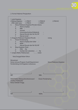 30
                                                                             program kreativitas mahasiswa 2012




2. Format Halaman Pengesahan


1 Judul Kegiatan        :
2 Bidang Kegiatan : ( ) PKM-P                       ( ) PKM-M           () PKM-KC
  (Pilih salah satu)      ( ) PKM-K                 ( ) PKM-T
3.       Ketua Pelaksana Kegiatan/Penulis Utama
         a.      Nama Lengkap          :
         b.      NIM :
         c.      Jurusan         :
         d.      Universitas/Institut/Politeknik           :
         e.      Alamat Rumah dan No Tel./HP               :
         f.      Alamat email :
4. Anggota Pelaksana Kegiatan/Penulis               :           orang
5.       Dosen Pendamping
         a.      Nama Lengkap dan Gelar :
         b.      NIDN :
         c.      Alamat Rumah dan No Tel./HP               :
6.       Biaya Kegiatan Total :
         a.      Dikti : Rp
         b.      Sumber lain (sebutkan . . . ) : Rp
7. Jangka Waktu Pelaksanaan            : . . . . . bulan

    Kota,Tanggal-Bulan-Tahun

Menyetujui
Ketua Jurusan/Program Studi/Departemen/                         Ketua Pelaksana Kegiatan
Pembimbing Unit Kegiatan mahasiswa




(__________________________)                              (_________________________)
NIP.                                              NIM.

Wakil Rektor Bidang Kemahasiswaan/               Dosen Pendamping
Direktur Politeknik/
Ketua Sekolah Tinggi,




(__________________________)                              (_________________________)
NIP.                                              NIDN.
 