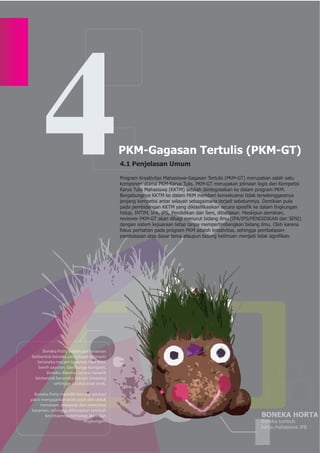4                                   PKM-Gagasan Tertulis (PKM-GT)
                                          4.1 Penjelasan Umum

                                          Program Kreativitas Mahasiswa-Gagasan Tertulis (PKM-GT) merupakan salah satu
                                          komponen utama PKM-Karya Tulis. PKM-GT merupakan jelmaan logis dari Kompetisi
                                          Karya Tulis Mahasiswa (KKTM) setelah diintegrasikan ke dalam program PKM.
                                          Bergabungnya KKTM ke dalam PKM memberi konsekuensi tidak terselenggaranya
                                          jenjang kompetisi antar wilayah sebagaimana terjadi sebelumnya. Demikian pula
                                          pada pembidangan KKTM yang diklasifikasikan secara spesifik ke dalam lingkungan
                                          hidup, INTIM, IPA, IPS, Pendidikan dan Seni, ditiadakan. Meskipun demikian,
                                          reviewer PKM-GT akan dibagi menurut bidang ilmu (IPA/IPS/PENDIDIKAN dan SENI)
                                          dengan sistem kejuaraan tetap tanpa mempertimbangkan bidang ilmu. Oleh karena
                                          fokus perhatian pada program PKM adalah kreativitas, sehingga pembatasan-
                                          pembatasan atas dasar tema ataupun bidang keilmuan menjadi tidak signifikan.




     Boneka Potty adalah pot tanaman
berbentuk boneka yang dapat ditanami
   beraneka macam tanaman hias mini,
   benih sayuran, dan bunga-bungaan.
       Boneka dikemas secara menarik
 berbentuk beraneka macam binatang
           sehingga disukai anak-anak.

  Boneka Potty memiliki konsep edukasi
yakni mengajarkan anak sejak dini untuk
     menanam, merawat, dan mencintai
 tanaman, sehingga diharapkan tumbuh
       kecintaannya terhadap alam dan                                                                  BONEKA HORTA
                           lingkungan.                                                                 Boneka tumbuh
                                                                                                       karya mahasiswa IPB
 