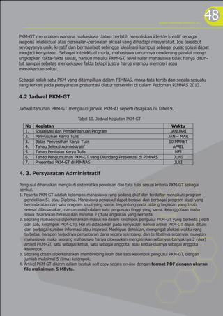 program kreativitas mahasiswa 2012
                                                                                                             48
PKM-GT merupakan wahana mahasiswa dalam berlatih menuliskan ide-ide kreatif sebagai
respons intelektual atas persoalan-persoalan aktual yang dihadapi masyarakat. Ide tersebut
seyogyanya unik, kreatif dan bermanfaat sehingga idealisasi kampus sebagai pusat solusi dapat
menjadi kenyataan. Sebagai intelektual muda, mahasiswa umumnya cenderung pandai meng-
ungkapkan fakta-fakta sosial, namun melalui PKM-GT, level nalar mahasiswa tidak hanya ditun-
tut sampai sebatas mengekspos fakta tetapi justru harus mampu memberi atau
menawarkan solusi.

Sebagai salah satu PKM yang ditampilkan dalam PIMNAS, maka tata tertib dan segala sesuatu
yang terkait pada persyaratan presentasi diatur tersendiri di dalam Pedoman PIMNAS 2013.

4.2 Jadwal PKM-GT

Jadwal tahunan PKM-GT mengikuti jadwal PKM-AI seperti disajikan di Tabel 9.

                              Tabel 10. Jadwal Kegiatan PKM-GT
   No   Kegiatan                                                                 Waktu
   1.   Sosialisasi dan Pemberitahuan Program                                   JANUARI
   2.   Penyusunan Karya Tulis                                                 JAN – MAR
   3.   Batas Penyerahan Karya Tulis                                           10 MARET
   4.   Tahap Seleksi Administratif                                              APRIL
   5.   Tahap Penilaian Karya Tulis                                               MEI
   6.   Tahap Pengumuman PKM-GT yang Diundang Presentasi di PIMNAS                JUNI
   7.   Presentasi PKM-GT di PIMNAS                                               JULI

4. 3. Persyaratan Administratif

Pengusul diharuskan mengikuti sistematika penulisan dan tata tulis sesuai kriteria PKM-GT sebagai
berikut.
1. Peserta PKM-GT adalah kelompok mahasiswa yang sedang aktif dan terdaftar mengikuti program
   pendidikan S1 atau Diploma. Mahasiswa pengusul dapat berasal dari berbagai program studi yang
   berbeda atau dari satu program studi yang sama, tergantung pada bidang kegiatan yang telah
   selesai dilaksanakan, namun masih dalam satu perguruan tinggi yang sama. Keanggotaan maha
   siswa disarankan berasal dari minimal 2 (dua) angkatan yang berbeda.
2. Seorang mahasiswa diperkenankan masuk ke dalam kelompok pengusul PKM-GT yang berbeda (lebih
   dari satu kelompok PKM-GT). Hal ini didasarkan pada kenyataan bahwa artikel PKM-GT dapat ditulis
   dari berbagai sumber informasi atau inspirasi. Meskipun demikian, mengingat alokasi waktu yang
   terbatas, harapan terjadinya penyebaran dana secara seimbang, dan terlibatnya sebanyak mungkin
   mahasiswa, maka seorang mahasiswa hanya dibenarkan mengirimkan sebanyak-banyaknya 2 (dua)
   artikel PKM-GT, satu sebagai ketua, satu sebagai anggota, atau kedua-duanya sebagai anggota
   kelompok.
3. Seorang dosen diperkenankan membimbing lebih dari satu kelompok pengusul PKM-GT, dengan
   jumlah maksimal 5 (lima) kelompok.
4. Artikel PKM-GT dikirim dalam bentuk soft copy secara on-line dengan format PDF dengan ukuran
   file maksimum 5 MByte.
 