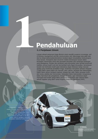 1.1 Penjelasan Umum

                                             Lulusan sebuah perguruan tinggi dituntut untuk memiliki academic knowledge, skill
                                             of thinking, management skill dan communication skill. Kekurangan atas salah satu
                                             dari ke empat keterampilan/kemahiran tersebut dapat menyebabkan berkurangnya
                                             mutu lulusan. Sinergisme akan tercermin melalui kemampuan lulusan dalam
                                             kecepatan menemukan solusi atas persoalan-persoalan atau tantangan-tantangan
                                             yang dihadapinya. Perilaku dan pemikiran yang ditunjukkan akan bersifat konstruktif
                                             realistik, artinya kreatif (unik dan bermanfaat) serta dapat diwujudkan. Kemampuan
                                             berpikir dan bertindak kreatif pada hakekatnya dapat dilakukan setiap manusia
                                             apalagi yang menikmati pendidikan tinggi. Kreativitas merupakan jelmaan integratif
                                             3 (tiga) faktor utama dalam diri manusia, yaitu: pikiran, perasaan dan keterampilan.
                                             Dalam faktor pikiran terdapat imajinasi, pesepsi dan nalar. Faktor perasaan terdiri
                                             dari emosi, estetika dan harmonisasi. Sedangkan faktor keterampilan mengandung
                                             bakat, faal tubuh dan pengalaman. Dengan demikian, agar mahasiswa dapat
                                             mencapai level kreatif, ketiga faktor termaksud diupayakan agar optimal dalam
                                             sebuah kegiatan yang diberi nama Program Kreativitas Mahasiswa (PKM).




   menggunakan mesin 110 cc dengan
chassis berbahan alumunium serta bodi
      dari serat karbon. Untuk tim Cikal
       Cakrawala, menggunakan motor
 brushless DC 800 Watt 1100 rpm serta
  baterai lithium ferit fosfat 10 Ah 48 V.
     Kedua mobil ini sanggup mencapai
    kecepatan maksimum antara 50-60
                                  km/jam.




                                                                                                               CIKAL
                                                                                                               Urban Concept gasoline
                                                                                                               karya Mahasiswa ITB
 