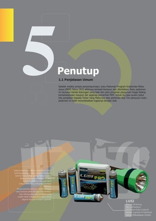 5                                     Penutup
                                              1.1 Penjelasan Umum

                                              Setelah melalui proses penyempurnaan, buku Pedoman Program Kreativitas Maha-
                                              siswa (PKM) Tahun 2012 akhirnya berhasil tersusun dan diterbitkan. Buku pedoman
                                              ini tersusun berkat dukungan yang baik dari para pimpinan perguruan tinggi bidang
                                              kemahasiswaan maupun dar segenap pemerhati PKM. Untuk itu,rasa syukur patut
                                              kita panjatkan kepada Tuhan Yang Maha Esa atas perkenan-Nya Tim penyusun buku
                                              pedoman ini telah menyelesaikan tugasnya dengan baik.




baterai kering ini diberi nama “LUSI CELL”.
LUSI kepanjangan dari Lumpur Sidoharjo
 karena masyarakat sekitar lokasi di sana
       kebanyakan menyebutnya lumpur
          Sidoharjo. Hanya sebagian kecil
     masyarakat yang menyebut lumpur
                                 Lapindo.
   Proses pembuatannya, masih dengan
 cara manual yakni dengan memanfaat-
      kan selongsong baterai bekas yang
    sudah tidak terpakai kemudian isinya
         diganti dengan lumpur Lapindo.
                                                                                                            LUSI
                                                                                                            Baterai sel kering
                                                                                                            (dry cell battery)
                                                                                                            dari bahan baku material
                                                                                                            lumpur Lapindo di Sidoharjo.
                                                                                                            karya Mahasiswa Unnes
 
