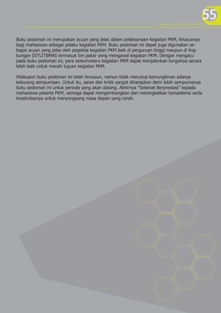 program kreativitas mahasiswa 2012
                                                                                                          55
Buku pedoman ini merupakan acuan yang jelas dalam pelaksanaan kegiatan PKM, khususnya
bagi mahasiswa sebagai pelaku kegiatan PKM. Buku pedoman ini dapat juga digunakan se-
bagai acuan yang jelas oleh pegelola kegiatan PKM baik di perguruan tinggi maupun di ling-
kungan DITLITBMAS termasuk tim pakar yang mengawal kegiatan PKM. Dengan mengacu
pada buku pedoman ini, para stakeholders kegiatan PKM dapat menjalankan fungsinya secara
lebih baik untuk meraih tujuan kegiatan PKM.

Walaupun buku pedoman ini telah tersusun, namun tidak menutup kemungkinan adanya
kekurang sempurnaan. Untuk itu, saran dan kritik sangat diharapkan demi lebih sempurnanya
buku pedoman ini untuk periode yang akan datang. Akhirnya “Selamat Berprestasi” kepada
mahasiswa peserta PKM, semoga dapat mengembangkan dan meningkatkan kompetensi serta
kreativitasnya untuk menyongsong masa depan yang cerah.
 
