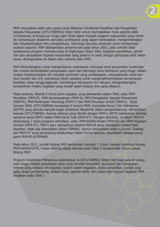 program kreativitas mahasiswa 2012
                                                                                                            2
PKM merupakan salah satu upaya yang dilakukan Direktorat Penelitian dan Pengabdian
kepada Masyarakat (DITLITABMAS) Ditjen Dikti untuk meningkatkan mutu peserta didik
(mahasiswa) di perguruan tinggi agar kelak dapat menjadi anggota masyarakat yang memi-
liki kemampuan akademis dan/atau profesional yang dapat menerapkan, mengembangkan
dan meyebarluaskan ilmu pengetahuan, teknologi dan/atau kesenian serta memperkaya
budaya nasional. PKM dilaksanakan pertama kali pada tahun 2001, yaitu setelah dilak-
sanakannya program restrukturisasi di lingkungan Ditjen Dikti. Kegiatan pendidikan, peneli-
tian dan pengabdian kepada masyarakat yang selama ini sarat dengan partisipasi aktif maha-
siswa, diintegrasikan ke dalam satu wahana yaitu PKM.

PKM dikembangkan untuk mengantarkan mahasiswa mencapai taraf pencerahan kreativitas
dan inovasi berlandaskan penguasaan sains dan teknologi serta keimanan yang tinggi. Dalam
rangka mempersiapkan diri menjadi pemimpin yang cendekiawan, wirausahawan serta ber-
jiwa mandiri dan arif, mahasiswa diberi peluang untuk mengimplementasikan kemampuan,
keahlian, sikap tanggungjawab, membangun kerjasama tim maupun mengembangkan
kemandirian melalui kegiatan yang kreatif dalam bidang ilmu yang ditekuni.

Pada awalnya, dikenal 5 (lima) jenis kegiatan yang ditawarkan dalam PKM, yaitu PKM-
Penelitian (PKM-P), PKM-Kewirausahaan (PKM-K), PKM-Pengabdian kepada Masyarakat
(PKM-M), PKM-Penerapan Teknologi (PKM-T) dan PKM-Penulisan Ilmiah (PKM-I). Sejak
Januari 2009, DITLITABMAS mengelola 6 (enam) PKM. Kompetisi Karya Tulis Mahasiswa
(KKTM) yang semula menjadi tugas Direktorat Akademik dalam pengelolaannya, dilimpahkan
kepada DITLITABMAS. Karena sifatnya yang identik dengan PKM-I, KKTM selanjutnya dikelola
bersama-sama PKM-I dalam PKM-Karya Tulis (PKM-KT). Dengan demikian, di dalam PKM-KT
terkandung 2 (dua) program penulisan, yaitu: PKM-Artikel Ilmiah (PKM-AI) dan PKM-Gagasan
Tertulis (PKM-GT). PKM-I atau selanjutnya disebut PKM-AI yang merupakan artikel hasil
kegiatan, tidak lagi ditampilkan dalam PIMNAS, namun dimuarakan pada e-journal. Sedang-
kan PKM-GT yang berpeluang didiskusikan dalam forum terbuka, diposisikan sebagai peng-
ganti PKM-AI di PIMNAS.

Pada tahun 2011, jumlah bidang PKM bertambah menjadi 7 (tujuh) dengan terbitnya bidang
PKM-KARSACIPTA. Uraian detilnya dapat disimak pada Tabel 2 Karakteristik Umum setiap
Bidang PKM.

Program Kreativitas Mahasiswa dialokasikan di DITLITABMAS Ditjen Dikti bagi seluruh pergu-
ruan tinggi melalui penyediaan dana yang bersifat kompetitif, akuntabel dan transparan.
Kriteria yang meliputi inti kegiatan seperti materi kegiatan, strata pendidikan, jumlah ang-
gota, dosen pendamping, alokasi biaya, laporan akhir, dan luaran dari ketujuh kegiatan PKM
disajikan pada Tabel 1.
 
