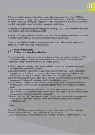 8program kreativitas mahasiswa 2012
2. Seorang mahasiswa hanya dibenarkan masuk dalam satu kelompok pengusul PKM baik
sebagai ketua maupun anggota yang disetujui untuk didanai. Hal ini didasarkan pada kewajar
an alokasi waktu bagi pelaksanaan kegiatan PKM dan kegiatan belajar mahasiswa. Di samping
memberi kesempatan sebanyak mungkin mahasiswa yang terlibat.
3. Seorang dosen pembimbing/pendamping hanya disetujui DITLITABMAS membimbing maksi-
mum 3 (tiga) judul/kelompok pelaksana PKM.
4. Setiap usulan yang mencantumkan dana dari pihak lain (baik pihak internal maupun ekster-
nal perguruan tinggi) harus menyertakan Surat Pernyataan Pembiayaan.
5. Setiap usulan PKM-M dan PKM-T wajib menyertakan SURAT PERNYATAAN KESEDIAAN
BEKERJASAMA dari pihak mitra yang disebutkan.
2.3 Tahap Pengusulan
2.3.1 Ketentuan Penulisan Usulan
Pengusul disarankan untuk mencermati perbedaan mendasar dari masing-masing jenis PKM.
Usulan ditulis mengikuti sistematika penulisan sesuai kriteria yang tercantum dalam Buku
Pedoman ini dengan memperhatikan hal-hal sebagai berikut.
1. Bahasa Indonesia yang digunakan hendaknya baku dengan tata bahasa dan ejaan yang
disempurnakan, sederhana, dan jelas.
2. Bagian kelengkapan administratif yang meliputi halaman kulit muka (judul), nama/daftar
anggota kelompok, halaman pengesahan, diberi nomor halaman menggunakan angka
Romawi kecil dan diketik di sebelah kanan bawah (i, ii, dan seterusnya).
3. Bagian utama (naskah/usulan) diberi nomor halaman menggunakan angka arab yang dimulai
dengan nomor halaman 1 (satu) dan diketik di sebelah kanan atas.
4. Tabel diberi judul dengan penomoran tabel sesuai dengan urutan kemunculannya dalam
naskah/usulan. Judul tabel ditulis di atas tabel dengan nomor tabel menggunakan angka
Arab.
5. Gambar, baik dalam bentuk grafik maupun foto diberi judul dengan penomoran gambar
sesuai dengan urutan kemunculannya dalam naskah. Judul gambar ditulis di bawah gambar
dengan nomor gambar menggunakan angka Arab.
6. Khusus PKMP dan PKMT, penyebutan sumber pustaka dalam naskah/usulan serta penulisan
daftar pustaka hendaknya mengikuti aturan penulisan yang berlaku, yaitu mengikuti
HARDVARD style
contoh:
Dower M. 1977. Planning aspects of second homes. di dalam Coppock JT (ed.), Second
Homes: Curse or Blessing? Oxford: Pergamon Pr. Hlm 210–237.
Grinspoon L, Bakalar JB. 1993. Marijuana: the Forbidden Medicine. London: Yale Univ Press.
 
