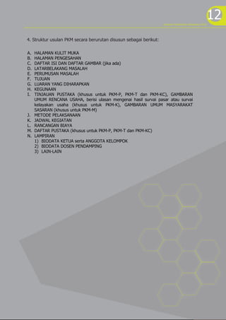 12program kreativitas mahasiswa 2012
A. HALAMAN KULIT MUKA
B. HALAMAN PENGESAHAN
C. DAFTAR ISI DAN DAFTAR GAMBAR (jika ada)
D. LATARBELAKANG MASALAH
E. PERUMUSAN MASALAH
F. TUJUAN
G. LUARAN YANG DIHARAPKAN
H. KEGUNAAN
I. TINJAUAN PUSTAKA (khusus untuk PKM-P, PKM-T dan PKM-KC), GAMBARAN
UMUM RENCANA USAHA, berisi ulasan mengenai hasil survai pasar atau survai
kelayakan usaha (khusus untuk PKM-K), GAMBARAN UMUM MASYARAKAT
SASARAN (khusus untuk PKM-M)
J. METODE PELAKSANAAN
K. JADWAL KEGIATAN
L. RANCANGAN BIAYA
M. DAFTAR PUSTAKA (khusus untuk PKM-P, PKM-T dan PKM-KC)
N. LAMPIRAN
1) BIODATA KETUA serta ANGGOTA KELOMPOK
2) BIODATA DOSEN PENDAMPING
3) LAIN-LAIN
4. Struktur usulan PKM secara berurutan disusun sebagai berikut:
 