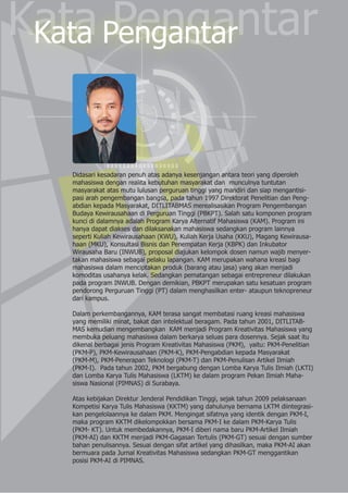 Kata PengantarKata Pengantar
Didasari kesadaran penuh atas adanya kesenjangan antara teori yang diperoleh
mahasiswa dengan realita kebutuhan masyarakat dan munculnya tuntutan
masyarakat atas mutu lulusan perguruan tinggi yang mandiri dan siap mengantisi-
pasi arah pengembangan bangsa, pada tahun 1997 Direktorat Penelitian dan Peng-
abdian kepada Masyarakat, DITLITABMAS merealisasikan Program Pengembangan
Budaya Kewirausahaan di Perguruan Tinggi (PBKPT). Salah satu komponen program
kunci di dalamnya adalah Program Karya Alternatif Mahasiswa (KAM). Program ini
hanya dapat diakses dan dilaksanakan mahasiswa sedangkan program lainnya
seperti Kuliah Kewirausahaan (KWU), Kuliah Kerja Usaha (KKU), Magang Kewirausa-
haan (MKU), Konsultasi Bisnis dan Penempatan Kerja (KBPK) dan Inkubator
Wirausaha Baru (INWUB), proposal diajukan kelompok dosen namun wajib menyer-
takan mahasiswa sebagai pelaku lapangan. KAM merupakan wahana kreasi bagi
mahasiswa dalam menciptakan produk (barang atau jasa) yang akan menjadi
komoditas usahanya kelak. Sedangkan pematangan sebagai entrepreneur dilakukan
pada program INWUB. Dengan demikian, PBKPT merupakan satu kesatuan program
pendorong Perguruan Tinggi (PT) dalam menghasilkan enter- ataupun teknopreneur
dari kampus.
Dalam perkembangannya, KAM terasa sangat membatasi ruang kreasi mahasiswa
yang memiliki minat, bakat dan intelektual beragam. Pada tahun 2001, DITLITAB-
MAS kemudian mengembangkan KAM menjadi Program Kreativitas Mahasiswa yang
membuka peluang mahasiswa dalam berkarya seluas para dosennya. Sejak saat itu
dikenal berbagai jenis Program Kreativitas Mahasiswa (PKM), yaitu: PKM-Penelitian
(PKM-P), PKM-Kewirausahaan (PKM-K), PKM-Pengabdian kepada Masyarakat
(PKM-M), PKM-Penerapan Teknologi (PKM-T) dan PKM-Penulisan Artikel Ilmiah
(PKM-I). Pada tahun 2002, PKM bergabung dengan Lomba Karya Tulis Ilmiah (LKTI)
dan Lomba Karya Tulis Mahasiswa (LKTM) ke dalam program Pekan Ilmiah Maha-
siswa Nasional (PIMNAS) di Surabaya.
Atas kebijakan Direktur Jenderal Pendidikan Tinggi, sejak tahun 2009 pelaksanaan
Kompetisi Karya Tulis Mahasiswa (KKTM) yang dahulunya bernama LKTM diintegrasi-
kan pengelolaannya ke dalam PKM. Mengingat sifatnya yang identik dengan PKM-I,
maka program KKTM dikelompokkan bersama PKM-I ke dalam PKM-Karya Tulis
(PKM- KT). Untuk membedakannya, PKM-I diberi nama baru PKM-Artikel Ilmiah
(PKM-AI) dan KKTM menjadi PKM-Gagasan Tertulis (PKM-GT) sesuai dengan sumber
bahan penulisannya. Sesuai dengan sifat artikel yang dihasilkan, maka PKM-AI akan
bermuara pada Jurnal Kreativitas Mahasiswa sedangkan PKM-GT menggantikan
posisi PKM-AI di PIMNAS.
 