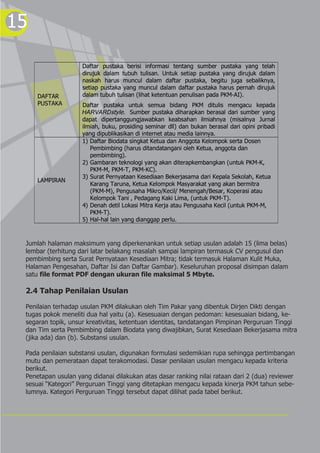 15
DAFTAR
PUSTAKA
Daftar pustaka berisi informasi tentang sumber pustaka yang telah
dirujuk dalam tubuh tulisan. Untuk setiap pustaka yang dirujuk dalam
naskah harus muncul dalam daftar pustaka, begitu juga sebaliknya,
setiap pustaka yang muncul dalam daftar pustaka harus pernah dirujuk
dalam tubuh tulisan (lihat ketentuan penulisan pada PKM-AI).
Daftar pustaka untuk semua bidang PKM ditulis mengacu kepada
HARVARDstyle. Sumber pustaka diharapkan berasal dari sumber yang
dapat dipertanggungjawabkan keabsahan ilmiahnya (misalnya Jurnal
ilmiah, buku, prosiding seminar dll) dan bukan berasal dari opini pribadi
yang dipublikasikan di internet atau media lainnya.
LAMPIRAN
1) Daftar Biodata singkat Ketua dan Anggota Kelompok serta Dosen
Pembimbing (harus ditandatangani oleh Ketua, anggota dan
pembimbing).
2) Gambaran teknologi yang akan diterapkembangkan (untuk PKM-K,
PKM-M, PKM-T, PKM-KC).
3) Surat Pernyataan Kesediaan Bekerjasama dari Kepala Sekolah, Ketua
Karang Taruna, Ketua Kelompok Masyarakat yang akan bermitra
(PKM-M), Pengusaha Mikro/Kecil/ Menengah/Besar, Koperasi atau
Kelompok Tani , Pedagang Kaki Lima, (untuk PKM-T).
4) Denah detil Lokasi Mitra Kerja atau Pengusaha Kecil (untuk PKM-M,
PKM-T).
5) Hal-hal lain yang dianggap perlu.
Jumlah halaman maksimum yang diperkenankan untuk setiap usulan adalah 15 (lima belas)
lembar (terhitung dari latar belakang masalah sampai lampiran termasuk CV pengusul dan
pembimbing serta Surat Pernyataan Kesediaan Mitra; tidak termasuk Halaman Kulit Muka,
Halaman Pengesahan, Daftar Isi dan Daftar Gambar). Keseluruhan proposal disimpan dalam
satu file format PDF dengan ukuran file maksimal 5 Mbyte.
2.4 Tahap Penilaian Usulan
Penilaian terhadap usulan PKM dilakukan oleh Tim Pakar yang dibentuk Dirjen Dikti dengan
tugas pokok meneliti dua hal yaitu (a). Kesesuaian dengan pedoman: kesesuaian bidang, ke-
segaran topik, unsur kreativitas, ketentuan identitas, tandatangan Pimpinan Perguruan Tinggi
dan Tim serta Pembimbing dalam Biodata yang diwajibkan, Surat Kesediaan Bekerjasama mitra
(jika ada) dan (b). Substansi usulan.
Pada penilaian substansi usulan, digunakan formulasi sedemikian rupa sehingga pertimbangan
mutu dan pemerataan dapat terakomodasi. Dasar penilaian usulan mengacu kepada kriteria
berikut.
Penetapan usulan yang didanai dilakukan atas dasar ranking nilai rataan dari 2 (dua) reviewer
sesuai “Kategori” Perguruan Tinggi yang ditetapkan mengacu kepada kinerja PKM tahun sebe-
lumnya. Kategori Perguruan Tinggi tersebut dapat dilihat pada tabel berikut.
 