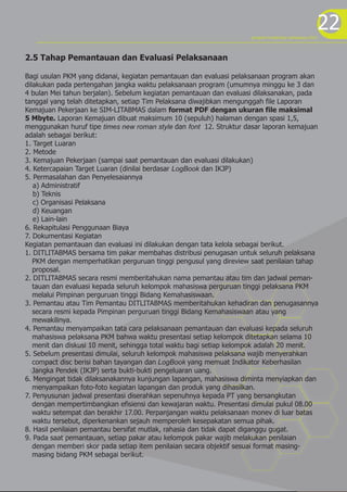 22program kreativitas mahasiswa 2012
2.5 Tahap Pemantauan dan Evaluasi Pelaksanaan
Bagi usulan PKM yang didanai, kegiatan pemantauan dan evaluasi pelaksanaan program akan
dilakukan pada pertengahan jangka waktu pelaksanaan program (umumnya minggu ke 3 dan
4 bulan Mei tahun berjalan). Sebelum kegiatan pemantauan dan evaluasi dilaksanakan, pada
tanggal yang telah ditetapkan, setiap Tim Pelaksana diwajibkan mengunggah file Laporan
Kemajuan Pekerjaan ke SIM-LITABMAS dalam format PDF dengan ukuran file maksimal
5 Mbyte. Laporan Kemajuan dibuat maksimum 10 (sepuluh) halaman dengan spasi 1,5,
menggunakan huruf tipe times new roman style dan font 12. Struktur dasar laporan kemajuan
adalah sebagai berikut:
1. Target Luaran
2. Metode
3. Kemajuan Pekerjaan (sampai saat pemantauan dan evaluasi dilakukan)
4. Ketercapaian Target Luaran (dinilai berdasar LogBook dan IKJP)
5. Permasalahan dan Penyelesaiannya
a) Administratif
b) Teknis
c) Organisasi Pelaksana
d) Keuangan
e) Lain-lain
6. Rekapitulasi Penggunaan Biaya
7. Dokumentasi Kegiatan
Kegiatan pemantauan dan evaluasi ini dilakukan dengan tata kelola sebagai berikut.
1. DITLITABMAS bersama tim pakar membahas distribusi penugasan untuk seluruh pelaksana
PKM dengan memperhatikan perguruan tinggi pengusul yang direview saat penilaian tahap
proposal.
2. DITLITABMAS secara resmi memberitahukan nama pemantau atau tim dan jadwal peman-
tauan dan evaluasi kepada seluruh kelompok mahasiswa perguruan tinggi pelaksana PKM
melalui Pimpinan perguruan tinggi Bidang Kemahasiswaan.
3. Pemantau atau Tim Pemantau DITLITABMAS memberitahukan kehadiran dan penugasannya
secara resmi kepada Pimpinan perguruan tinggi Bidang Kemahasiswaan atau yang
mewakilinya.
4. Pemantau menyampaikan tata cara pelaksanaan pemantauan dan evaluasi kepada seluruh
mahasiswa pelaksana PKM bahwa waktu presentasi setiap kelompok ditetapkan selama 10
menit dan diskusi 10 menit, sehingga total waktu bagi setiap kelompok adalah 20 menit.
5. Sebelum presentasi dimulai, seluruh kelompok mahasiswa pelaksana wajib menyerahkan
compact disc berisi bahan tayangan dan LogBook yang memuat Indikator Keberhasilan
Jangka Pendek (IKJP) serta bukti-bukti pengeluaran uang.
6. Mengingat tidak dilaksanakannya kunjungan lapangan, mahasiswa diminta menyiapkan dan
menyampaikan foto-foto kegiatan lapangan dan produk yang dihasilkan.
7. Penyusunan jadwal presentasi diserahkan sepenuhnya kepada PT yang bersangkutan
dengan mempertimbangkan efisiensi dan kewajaran waktu. Presentasi dimulai pukul 08.00
waktu setempat dan berakhir 17.00. Perpanjangan waktu pelaksanaan monev di luar batas
waktu tersebut, diperkenankan sejauh memperoleh kesepakatan semua pihak.
8. Hasil penilaian pemantau bersifat mutlak, rahasia dan tidak dapat diganggu gugat.
9. Pada saat pemantauan, setiap pakar atau kelompok pakar wajib melakukan penilaian
dengan memberi skor pada setiap item penilaian secara objektif sesuai format masing-
masing bidang PKM sebagai berikut.
 