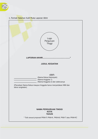 29
Logo
Perguruan
Tinggi
LAPORAN AKHIR..................................................*
JUDUL KEGIATAN
(Nama Ketua Kelompok)
(Nama Anggota 1)
(Nama Anggota 2) dan seterusnya
oleh:
(Penulisan Nama Ketua maupun Anggota harus menyertakan NIM dan
tahun angkatan)
NAMA PERGURUAN TINGGI
KOTA
TAHUN
* Tulis sesuai proposal PKM-P, PKM-K, PKM-M, PKM-T atau PKM-KC
1. Format Halaman Kulit Muka Laporan Akhir
 