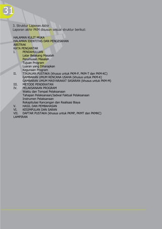 31
3. Struktur Laporan Akhir
Laporan akhir PKM disusun sesuai struktur berikut:
HALAMAN KULIT MUKA
HALAMAN IDENTITAS DAN PENGESAHAN
ABSTRAK
KATA PENGANTAR
I. PENDAHULUAN
Latar Belakang Masalah
Perumusan Masalah
Tujuan Program
Luaran yang Diharapkan
Kegunaan Program
II. TINJAUAN PUSTAKA (khusus untuk PKM-P, PKM-T dan PKM-KC)
GAMBARAN UMUM RENCANA USAHA (khusus untuk PKM-K)
GAMBARAN UMUM MASYARAKAT SASARAN (khusus untuk PKM-M)
III. METODE PENDEKATAN
IV. PELAKSANAAN PROGRAM
Waktu dan Tempat Pelaksanaan
Tahapan Pelaksanaan/Jadwal Faktual Pelaksanaan
Instrumen Pelaksanaan
Rekapitulasi Rancangan dan Realisasi Biaya
V. HASIL DAN PEMBAHASAN
VI. KESIMPULAN DAN SARAN
VII. DAFTAR PUSTAKA (khusus untuk PKMP, PKMT dan PKMKC)
LAMPIRAN
 