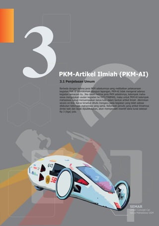 SEMAR
Urban Concept Car
karya Mahasiswa UGM
PKM-Artikel Ilmiah (PKM-AI)
3.1 Penjelasan Umum
Berbeda dengan kelima jenis PKM sebelumnya yang melibatkan pelaksanaan
kegiatan fisik di laboratorium ataupun lapangan, PKM-AI tidak mengenal adanya
kegiatan semacam itu. Jika dalam kelima jenis PKM sebelimnya, kelompok maha-
siswa mengajukan usulan kegiatan ke DITLITABMAS, maka untuk PKM-AI kelompok
mahasiswa cukup menyampaikan karya tulis dalam bentuk artikel ilmiah dikirimkan
secara on-line. Karya tersebut ditulis mengacu pada kegiatan yang telah selesai
dilakukan kelompok mahasiswa yang sama. Kelompok penulis yang artikel ilmiahnya
dinilai baik dan layak dipublikasikan, akan memperoleh insentif dana tunai sebesar
Rp 3 (tiga) juta.
3
 