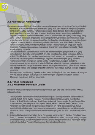 37
3.3 Persyaratan Administratif
Mahasiswa pengusul PKM-AI diharuskan memenuhi persyaratan administratif sebagai berikut.
1. Peserta PKM-AI adalah kelompok mahasiswa yang aktif dan terdaftar mengikuti program
pendidikan S1 atau Diploma. Mahasiswa pengusul dapat berasal dari berbagai program
studi yang berbeda atau dari satu program studi yang sama, tergantung pada bidang
kegiatan yang telah selesai dilaksanakan, namun masih dalam satu perguruan tinggi yang
sama . Untuk perguruan tinggi yang bidang kepakarannya terbatas diperkenankan juga
untuk bermitra dengan perguruan tinggi lain berdasarkan atas kepakaran yang diperlukan.
Legalitas proposal tersebut ditandatangani oleh Pembantu atau Wakil Rektor Bidang
Kemahasiswaan/Direktur Politeknik/Ketua Sekolah Tinggi perguruan tinggi dari Ketua
Kelompok Pengusul. Keanggotaan mahasiswa disarankan berasal dari minimal 2 (dua)
angkatan yang berbeda.
2. Seorang mahasiswa diperkenankan masuk ke dalam kelompok pengusul PKM-AI yang
berbeda (lebih dari satu kelompok PKM-AI). Hal ini didasarkan pada kenyataan bahwa
artikel PKM-AI ditulis dari sumber kegiatan yang telah selesai dan kemungkinan seorang
mahasiswa turut menyelesaikan beberapa kegiatan dalam kelompok yang berbeda.
Meskipun demikian, mengingat alokasi waktu yang terbatas, harapan terjadinya
penyebaran dana secara seimbang, dan terlibatnya sebanyak mungkin mahasiswa, maka
seorang mahasiswa hanya dibenarkan terlibat sebanyak-banyaknya 2 (dua) artikel PKM-AI,
satu sebagai ketua, satu sebagai anggota kelompok, atau kedua-duanya sebagai anggota
kelompok.
3. Seorang dosen pembimbing diperkenankan membimbing lebih dari satu kelompok pengusul
PKM-AI, sesuai dengan statusnya saat pembimbingan kegiatan yang telah selesai
dilakukan, maksimum 5 (lima) kelompok.
3.4. Tahap Pengusulan
3.4.1 Ketentuan Penulisan Usulan
Pengusul diharuskan mengikuti sistematika penulisan dan tata tulis sesuai kriteria PKM-AI
sebagai berikut.
1. Tulisan/naskah bersumber dari karya mahasiswa pada bidang akademik seperti Praktek
Lapang, Kuliah Kerja Nyata, Magang, Penelitian (bagi mahasiswa yang membentuk
Kelompok Studi/Riset misalnya), Studi Kasus Kelompok dalam rangka Tugas Khusus Mata
Kuliah tertentu, serta kegiatan lain seperti PKM-P, PKM-K, PKM-M, PKM-T, PKM-KC dan
Penelitian Inovatif terkait dengan kegiatan Program IM HERE atau sejenisnya. Karya
tersebut telah dilaksanakan kelompok mahasiswa yang menuliskannya. Jumlah anggota
kelompok 3 s/d 5 orang dan merupakan mahasiswa program S1 atau Diploma yang masih
aktif.
2. Setiap artikel wajib menyertakan Surat Pernyataan yang berisi: 1) Sumber Penulisan yang
diacu, 2) Naskah belum pernah diterbitkan/dipublikasikan dalam bentuk prosiding maupun
jurnal sebelumnya. Surat Pernyataan tersebut ditandatangani oleh Ketua Kelompok (tanpa
meterai) dan Ketua Program Studi dengan format sebagai berikut.
 