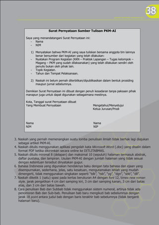38
Surat Pernyataan Sumber Tulisan PKM-AI
Saya yang menandatangani Surat Pernyataan ini:
- Nama
- NIM
1) Menyatakan bahwa PKM-AI yang saya tuliskan bersama anggota tim lainnya
benar bersumber dari kegiatan yang telah dilakukan:
- Nyatakan Program Kegiatan (KKN – Praktek Lapangan – Tugas kelompok –
Magang – PKM yang sudah dilaksanakan) yang telah dilakukan sendiri oleh
penulis bukan oleh pihak lain.
- Topik Kegiatan.
- Tahun dan Tempat Pelaksanaan.
2) Naskah ini belum pernah diterbitkan/dipublikasikan dalam bentuk prosiding
maupun jurnal sebelumnya.
Demikian Surat Pernyataan ini dibuat dengan penuh kesadaran tanpa paksaan pihak
manapun juga untuk dapat digunakan sebagaimana mestinya.
Kota, Tanggal surat Pernyataan dibuat
Yang Membuat Pernyataan Mengetahui/Menyetujui
Ketua Jurusan/Prodi
Nama Nama
NIM NIP
3. Naskah yang pernah memenangkan suatu lomba penulisan ilmiah tidak berhak lagi diajukan
sebagai artikel PKM-AI.
4. Naskah ditulis menggunakan aplikasi pengolah kata Microsoft Word (.doc) yang disalin dalam
format PDF ketika dikirimkan secara online ke DITLITABMAS.
5. Naskah ditulis minimal 8 (delapan) dan maksimal 10 (sepuluh) halaman termasuk abstrak,
daftar pustaka, dan lampiran. Usulan PKM-AI dengan jumlah halaman yang tidak sesuai
dengan ketentuan tersebut dinyatakan gugur.
6. Bahasa Indonesia yang digunakan hendaknya baku dengan tata bahasa dan ejaan yang
disempurnakan, sederhana, jelas, satu kesatuan, mengutamakan istilah yang mudah
dimengerti, tidak menggunakan singkatan seperti “tdk”, “tsb”, “yg”, “dgn”, “sbb”, “dll”.
7. Naskah diketik 1 (satu) spasi pada kertas berukuran A4 dengan font 12, times new roman
style, jarak pengetikan 4 cm dari samping kiri, 3 cm dari samping kanan, 3 cm dari batas
atas, dan 3 cm dari batas bawah.
8. Cara penulisan Bab dan Subbab tidak menggunakan sistem numeral, artinya tidak ada
penomoran Bab dan Sub-bab. Penulisan bab baru mengikuti bab sebelumnya dengan
jarak 18 point antara judul bab dengan baris terakhir bab sebelumnya (tidak berganti
halaman baru).
program kreativitas mahasiswa 2012
 