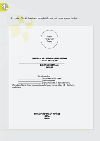 41
2. Usulan PKM-AI diwajibkan mengikuti format kulit muka sebagai berikut.
PROGRAM KREATIVITAS MAHASISWA
JUDUL PROGRAM
………………………………………………………………………………
BIDANG KEGIATAN:
PKM-AI
Diusulkan oleh:
_______________________ (Nama Ketua Kelompok)
_______________________ (Nama Anggota 1)
_______________________ (Nama Anggota 2) dan seterusnya
(Penulisan Nama Ketua maupun Anggota harus menyertakan NIM dan tahun
angkatan)
NAMA PERGURUAN TINGGI
KOTA
TAHUN
Logo
Perguruan
Tinggi
 