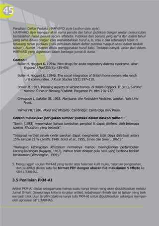 45
Penulisan Daftar Pustaka HARVARD style (author-date style)
HARVARD style menggunakan nama penulis dan tahun publikasi dengan urutan pemunculan
berdasarkan nama penulis secara alfabetis. Publikasi dari penulis yang sama dan dalam tahun
yang sama ditulis dengan cara menambahkan huruf a, b, atau c dan seterusnya tepat di
belakang tahun publikasi (baik penulisan dalam daftar pustaka maupun sitasi dalam naskah
tulisan). Alamat Internet ditulis menggunakan huruf italic. Terdapat banyak varian dari sistem
HARVARD yang digunakan dalam berbagai jurnal di dunia.
Contoh :
Buller H, Hoggart K. 1994a. New drugs for acute respiratory distress syndrome. New
England J Med 337(6): 435-439.
Buller H, Hoggart K. 1994b. The social integration of British home owners into rench
rural communities. J Rural Studies 10(2):197–210.
Dower M. 1977. Planning aspects of second homes. di dalam Coppock JT (ed.), Second
Homes: Curse or Blessing? Oxford: Pergamon Pr. Hlm 210–237.
Grinspoon L, Bakalar JB. 1993. Marijuana: the Forbidden Medicine. London: Yale Univ
Press.
Palmer FR. 1986. Mood and Modality. Cambridge: Cambridge Univ Press.
Contoh melakukan perujukan sumber pustaka dalam naskah tulisan :
"Smith (1983) menemukan bahwa tumbuhan pengikat N dapat diinfeksi oleh beberapa
spesies Rhizobium yang berbeda”.
"Integrasi vertikal sistem rantai pasokan dapat menghemat total biaya distribusi antara
15% sampai 25 % (Smith, 1949, Bond et al., 1955, Jones dan Green, 1963)."
"Walaupun keberadaan Rhizobium normalnya mampu meningkatkan pertumbuhan
kacang-kacangan (Nguyen, 1987), namun telah didapat pula hasil yang berbeda bahkan
berlawanan (Washington, 1999)."
5. Mengunggah usulan PKM-AI yang terdiri atas halaman kulit muka, halaman pengesahan,
dan isi artikel dalam satu file format PDF dengan ukuran file maksimum 5 Mbyte ke
SIM-LITABMAS.
3.5 Penilaian PKM-AI
Artikel PKM-AI dinilai sebagaimana halnya suatu karya ilmiah yang akan dipublikasikan melalui
Jurnal Ilmiah. Dipenuhinya kriteria struktur artikel, kebahasaan ilmiah dan isi tulisan yang baik
menjadi tolok ukur terpilih tidaknya karya tulis PKM-AI untuk dipublikasikan sekaligus memper-
oleh apresiasi DITLITABMAS.
 