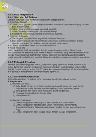 49
4.4 Tahap Pengusulan
4.4.1 Sifat dan Isi Tulisan
Sifat dan isi tulisan harus memenuhi syarat-syarat sebagai berikut.
1. Kreatif dan Objektif
a. Tulisan berisi gagasan kreatif yang menawarkan solusi suatu permasalahan yang berkem-
bang di masyarakat.
b. Tulisan tidak bersifat emosional atau tidak subjektif.
c. Tulisan didukung data dan/atau informasi terpercaya.
d. Bersifat asli (bukan karya jiplakan) dan menjauhi duplikasi.
2. Logis dan Sistematis
a. Tiap langkah penulisan dirancang secara sistematis dan runtut.
b. Pada dasarnya karya tulis ilmiah memuat unsur-unsur identifikasi masalah, analisis-
sintesis, kesimpulan dan sedapat mungkin memuat saran-saran.
3. Isi tulisan berdasarkan telaah pustaka atau fiksi-sains.
4. Materi Karya Tulis
Materi yang ditulis tidak harus sejalan dengan bidang ilmu yang sedang ditekuni para
penulis/mahasiswa. Kesempatan ini diberikan kepada mahasiswa yang memiliki ide kreatif dan
mampu menuangkannya dalam bentuk tulisan, walaupun yang bersangkutan tidak sedang
belajar secara formal di bidang tersebut. Materi karya tulis merupakan isu mutakhir atau aktual.
4.4.2 Petunjuk Penulisan
Petunjuk penulisan/pengetikan PKM-GT, tata bahasa yang digunakan, format halaman kulit
muka, dan format halaman pengesahan mengikuti ketentuan yang ditetapkan untuk artikel
PKM-AI. Jumlah halaman artikel PKM-GT ditetapkan sebanyak-banyaknya 15 (lima belas) hala-
man termasuk daftar pustaka dan lampiran (jika diperlukan).
4.4.3 Sistematika Penulisan
Sistematika penulisan hendaknya berisi rancangan yang teratur sebagai berikut.
1. Bagian Awal
a. Halaman Kulit Muka.
1) Judul diketik dengan huruf besar, hendaknya ekspresif, sesuai dan tepat dengan
masalah yang ditulis dan tidak membuka peluang untuk penafsiran ganda.
2) Nama penulis dan nomor induk mahasiswa ditulis dengan jelas
3) Perguruan tinggi asal ditulis dengan jelas.
4) Tahun penulisan.
b. Halaman Pengesahan.
1) Lembar pengesahan memuat judul, nama penulis, dan nomor induk.
2) Lembar pengesahan ditandatangani Dosen Pembimbing, dan Pembantu
Rektor/Ketua/Direktur Bidang Kemahasiswaan lengkap dengan stempel perguruan
tinggi.
3) Lembar pengesahan diberi tanggal sesuai dengan tanggal pengesahan.
 