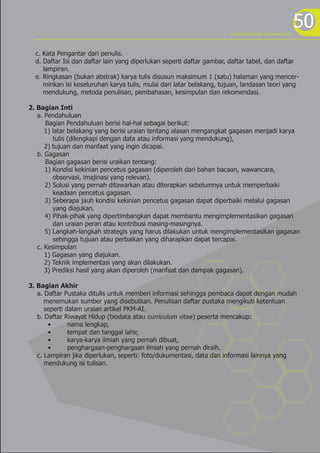 50
c. Kata Pengantar dari penulis.
d. Daftar Isi dan daftar lain yang diperlukan seperti daftar gambar, daftar tabel, dan daftar
lampiran.
e. Ringkasan (bukan abstrak) karya tulis disusun maksimum 1 (satu) halaman yang mencer-
minkan isi keseluruhan karya tulis, mulai dari latar belakang, tujuan, landasan teori yang
mendukung, metoda penulisan, pembahasan, kesimpulan dan rekomendasi.
2. Bagian Inti
a. Pendahuluan
Bagian Pendahuluan berisi hal-hal sebagai berikut:
1) latar belakang yang berisi uraian tentang alasan mengangkat gagasan menjadi karya
tulis (dilengkapi dengan data atau informasi yang mendukung),
2) tujuan dan manfaat yang ingin dicapai.
b. Gagasan
Bagian gagasan berisi uraikan tentang:
1) Kondisi kekinian pencetus gagasan (diperoleh dari bahan bacaan, wawancara,
observasi, imajinasi yang relevan).
2) Solusi yang pernah ditawarkan atau diterapkan sebelumnya untuk memperbaiki
keadaan pencetus gagasan.
3) Seberapa jauh kondisi kekinian pencetus gagasan dapat diperbaiki melalui gagasan
yang diajukan.
4) Pihak-pihak yang dipertimbangkan dapat membantu mengimplementasikan gagasan
dan uraian peran atau kontribusi masing-masingnya.
5) Langkah-langkah strategis yang harus dilakukan untuk mengimplementasikan gagasan
sehingga tujuan atau perbaikan yang diharapkan dapat tercapai.
c. Kesimpulan
1) Gagasan yang diajukan.
2) Teknik implementasi yang akan dilakukan.
3) Prediksi hasil yang akan diperoleh (manfaat dan dampak gagasan).
3. Bagian Akhir
a. Daftar Pustaka ditulis untuk memberi informasi sehingga pembaca dapat dengan mudah
menemukan sumber yang disebutkan. Penulisan daftar pustaka mengikuti ketentuan
seperti dalam uraian artikel PKM-AI.
b. Daftar Riwayat Hidup (biodata atau curriculum vitae) peserta mencakup:
• nama lengkap,
• tempat dan tanggal lahir,
• karya-karya ilmiah yang pernah dibuat,
• penghargaan-penghargaan ilmiah yang pernah diraih.
c. Lampiran jika diperlukan, seperti: foto/dukumentasi, data dan informasi lainnya yang
mendukung isi tulisan.
program kreativitas mahasiswa 2012
 