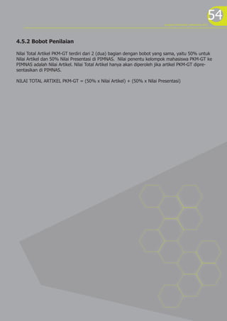 54
4.5.2 Bobot Penilaian
Nilai Total Artikel PKM-GT terdiri dari 2 (dua) bagian dengan bobot yang sama, yaitu 50% untuk
Nilai Artikel dan 50% Nilai Presentasi di PIMNAS. Nilai penentu kelompok mahasiswa PKM-GT ke
PIMNAS adalah Nilai Artikel. Nilai Total Artikel hanya akan diperoleh jika artikel PKM-GT dipre-
sentasikan di PIMNAS.
NILAI TOTAL ARTIKEL PKM-GT = (50% x Nilai Artikel) + (50% x Nilai Presentasi)
program kreativitas mahasiswa 2012
 