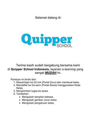 Selamat datang di:
Terima kasih sudah bergabung bersama kami
di Quipper School Indonesia, layanan e-learning yang
sangat MUDAH ini.
Panduan ini terdiri dari:
1. Masuk/login ke Q-Link (Portal Guru) dan membuat kelas.
2. Mendaftar ke Q-Learn (Portal Siswa) menggunakan Kode
Kelas.
3. Mengirimkan tugas ke siswa.
4. Tambahan:
 Mengubah tampilan bahasa.
 Mengubah gambar cover kelas.
 Mengubah pengaturan kelas.
 