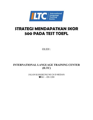 STRATEGI MENDAPATKAN SKOR
500 PADA TEST TOEFL
OLEH :
INTERNATIONAL LANGUAGE TRAINING CENTER
(ILTC)
JALAN KANGKUNG NO 24 D MEDAN
061 – 456 1280
 