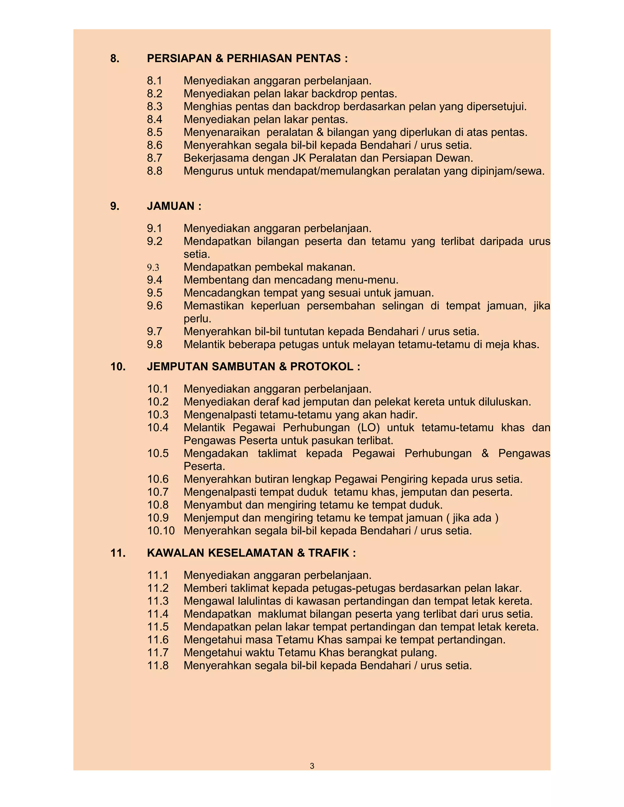 8.    PERSIAPAN & PERHIASAN PENTAS :
      8.1    Menyediakan anggaran perbelanjaan.
      8.2    Menyediakan pelan lakar backdrop pentas.
      8.3    Menghias pentas dan backdrop berdasarkan pelan yang dipersetujui.
      8.4    Menyediakan pelan lakar pentas.
      8.5    Menyenaraikan peralatan & bilangan yang diperlukan di atas pentas.
      8.6    Menyerahkan segala bil-bil kepada Bendahari / urus setia.
      8.7    Bekerjasama dengan JK Peralatan dan Persiapan Dewan.
      8.8    Mengurus untuk mendapat/memulangkan peralatan yang dipinjam/sewa.


9.    JAMUAN :
      9.1    Menyediakan anggaran perbelanjaan.
      9.2    Mendapatkan bilangan peserta dan tetamu yang terlibat daripada urus
             setia.
      9.3    Mendapatkan pembekal makanan.
      9.4    Membentang dan mencadang menu-menu.
      9.5    Mencadangkan tempat yang sesuai untuk jamuan.
      9.6    Memastikan keperluan persembahan selingan di tempat jamuan, jika
             perlu.
      9.7    Menyerahkan bil-bil tuntutan kepada Bendahari / urus setia.
      9.8    Melantik beberapa petugas untuk melayan tetamu-tetamu di meja khas.
10.   JEMPUTAN SAMBUTAN & PROTOKOL :
      10.1  Menyediakan anggaran perbelanjaan.
      10.2  Menyediakan deraf kad jemputan dan pelekat kereta untuk diluluskan.
      10.3  Mengenalpasti tetamu-tetamu yang akan hadir.
      10.4  Melantik Pegawai Perhubungan (LO) untuk tetamu-tetamu khas dan
            Pengawas Peserta untuk pasukan terlibat.
      10.5 Mengadakan taklimat kepada Pegawai Perhubungan & Pengawas
            Peserta.
      10.6 Menyerahkan butiran lengkap Pegawai Pengiring kepada urus setia.
      10.7 Mengenalpasti tempat duduk tetamu khas, jemputan dan peserta.
      10.8 Menyambut dan mengiring tetamu ke tempat duduk.
      10.9 Menjemput dan mengiring tetamu ke tempat jamuan ( jika ada )
      10.10 Menyerahkan segala bil-bil kepada Bendahari / urus setia.
11.   KAWALAN KESELAMATAN & TRAFIK :
      11.1   Menyediakan anggaran perbelanjaan.
      11.2   Memberi taklimat kepada petugas-petugas berdasarkan pelan lakar.
      11.3   Mengawal lalulintas di kawasan pertandingan dan tempat letak kereta.
      11.4   Mendapatkan maklumat bilangan peserta yang terlibat dari urus setia.
      11.5   Mendapatkan pelan lakar tempat pertandingan dan tempat letak kereta.
      11.6   Mengetahui masa Tetamu Khas sampai ke tempat pertandingan.
      11.7   Mengetahui waktu Tetamu Khas berangkat pulang.
      11.8   Menyerahkan segala bil-bil kepada Bendahari / urus setia.




                                     3
 