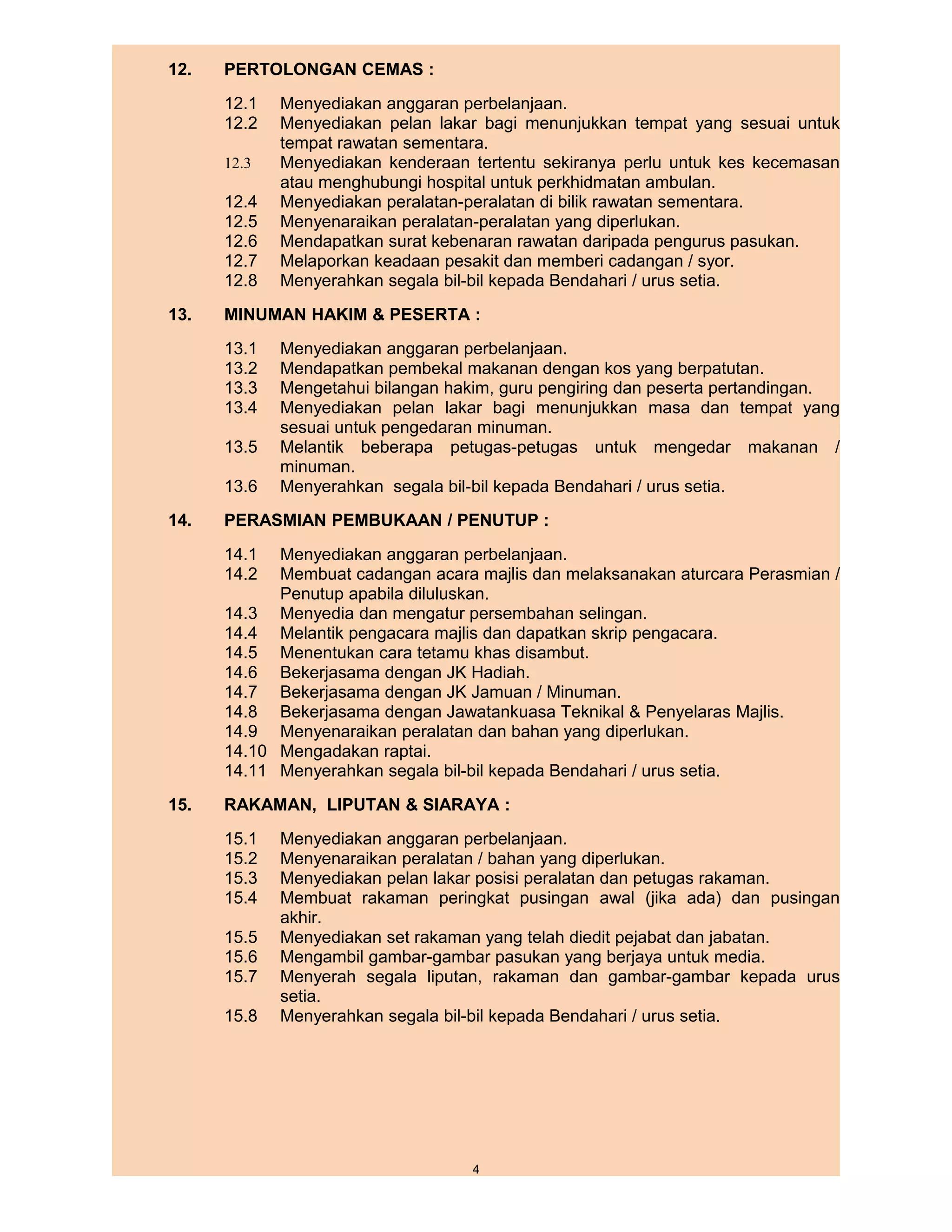 12.   PERTOLONGAN CEMAS :
      12.1   Menyediakan anggaran perbelanjaan.
      12.2   Menyediakan pelan lakar bagi menunjukkan tempat yang sesuai untuk
             tempat rawatan sementara.
      12.3   Menyediakan kenderaan tertentu sekiranya perlu untuk kes kecemasan
             atau menghubungi hospital untuk perkhidmatan ambulan.
      12.4   Menyediakan peralatan-peralatan di bilik rawatan sementara.
      12.5   Menyenaraikan peralatan-peralatan yang diperlukan.
      12.6   Mendapatkan surat kebenaran rawatan daripada pengurus pasukan.
      12.7   Melaporkan keadaan pesakit dan memberi cadangan / syor.
      12.8   Menyerahkan segala bil-bil kepada Bendahari / urus setia.
13.   MINUMAN HAKIM & PESERTA :
      13.1   Menyediakan anggaran perbelanjaan.
      13.2   Mendapatkan pembekal makanan dengan kos yang berpatutan.
      13.3   Mengetahui bilangan hakim, guru pengiring dan peserta pertandingan.
      13.4   Menyediakan pelan lakar bagi menunjukkan masa dan tempat yang
             sesuai untuk pengedaran minuman.
      13.5   Melantik beberapa petugas-petugas untuk mengedar makanan /
             minuman.
      13.6   Menyerahkan segala bil-bil kepada Bendahari / urus setia.
14.   PERASMIAN PEMBUKAAN / PENUTUP :
      14.1  Menyediakan anggaran perbelanjaan.
      14.2  Membuat cadangan acara majlis dan melaksanakan aturcara Perasmian /
            Penutup apabila diluluskan.
      14.3 Menyedia dan mengatur persembahan selingan.
      14.4 Melantik pengacara majlis dan dapatkan skrip pengacara.
      14.5 Menentukan cara tetamu khas disambut.
      14.6 Bekerjasama dengan JK Hadiah.
      14.7 Bekerjasama dengan JK Jamuan / Minuman.
      14.8 Bekerjasama dengan Jawatankuasa Teknikal & Penyelaras Majlis.
      14.9 Menyenaraikan peralatan dan bahan yang diperlukan.
      14.10 Mengadakan raptai.
      14.11 Menyerahkan segala bil-bil kepada Bendahari / urus setia.
15.   RAKAMAN, LIPUTAN & SIARAYA :
      15.1   Menyediakan anggaran perbelanjaan.
      15.2   Menyenaraikan peralatan / bahan yang diperlukan.
      15.3   Menyediakan pelan lakar posisi peralatan dan petugas rakaman.
      15.4   Membuat rakaman peringkat pusingan awal (jika ada) dan pusingan
             akhir.
      15.5   Menyediakan set rakaman yang telah diedit pejabat dan jabatan.
      15.6   Mengambil gambar-gambar pasukan yang berjaya untuk media.
      15.7   Menyerah segala liputan, rakaman dan gambar-gambar kepada urus
             setia.
      15.8   Menyerahkan segala bil-bil kepada Bendahari / urus setia.




                                    4
 