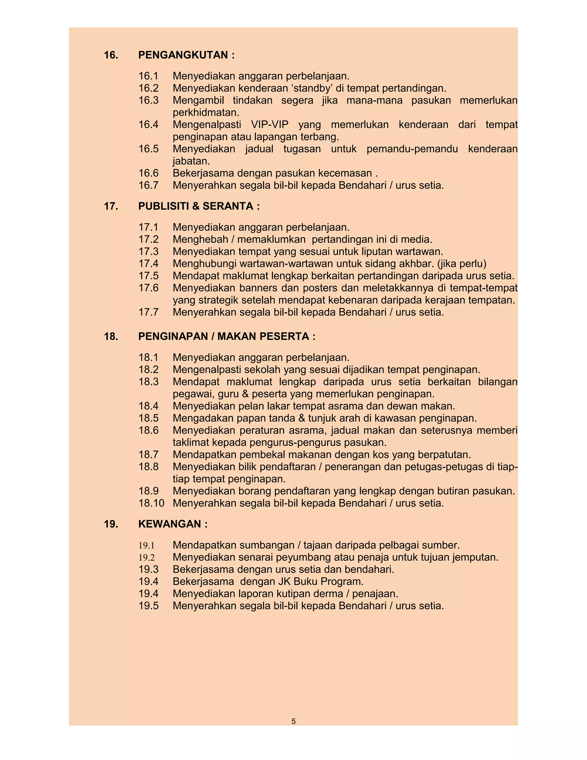16.   PENGANGKUTAN :
      16.1   Menyediakan anggaran perbelanjaan.
      16.2   Menyediakan kenderaan ‘standby’ di tempat pertandingan.
      16.3   Mengambil tindakan segera jika mana-mana pasukan memerlukan
             perkhidmatan.
      16.4   Mengenalpasti VIP-VIP yang memerlukan kenderaan dari tempat
             penginapan atau lapangan terbang.
      16.5   Menyediakan jadual tugasan untuk pemandu-pemandu kenderaan
             jabatan.
      16.6   Bekerjasama dengan pasukan kecemasan .
      16.7   Menyerahkan segala bil-bil kepada Bendahari / urus setia.
17.   PUBLISITI & SERANTA :
      17.1   Menyediakan anggaran perbelanjaan.
      17.2   Menghebah / memaklumkan pertandingan ini di media.
      17.3   Menyediakan tempat yang sesuai untuk liputan wartawan.
      17.4   Menghubungi wartawan-wartawan untuk sidang akhbar. (jika perlu)
      17.5   Mendapat maklumat lengkap berkaitan pertandingan daripada urus setia.
      17.6   Menyediakan banners dan posters dan meletakkannya di tempat-tempat
             yang strategik setelah mendapat kebenaran daripada kerajaan tempatan.
      17.7   Menyerahkan segala bil-bil kepada Bendahari / urus setia.

18.   PENGINAPAN / MAKAN PESERTA :
      18.1  Menyediakan anggaran perbelanjaan.
      18.2  Mengenalpasti sekolah yang sesuai dijadikan tempat penginapan.
      18.3  Mendapat maklumat lengkap daripada urus setia berkaitan bilangan
            pegawai, guru & peserta yang memerlukan penginapan.
      18.4 Menyediakan pelan lakar tempat asrama dan dewan makan.
      18.5 Mengadakan papan tanda & tunjuk arah di kawasan penginapan.
      18.6 Menyediakan peraturan asrama, jadual makan dan seterusnya memberi
            taklimat kepada pengurus-pengurus pasukan.
      18.7 Mendapatkan pembekal makanan dengan kos yang berpatutan.
      18.8 Menyediakan bilik pendaftaran / penerangan dan petugas-petugas di tiap-
            tiap tempat penginapan.
      18.9 Menyediakan borang pendaftaran yang lengkap dengan butiran pasukan.
      18.10 Menyerahkan segala bil-bil kepada Bendahari / urus setia.
19.   KEWANGAN :
      19.1   Mendapatkan sumbangan / tajaan daripada pelbagai sumber.
      19.2   Menyediakan senarai peyumbang atau penaja untuk tujuan jemputan.
      19.3   Bekerjasama dengan urus setia dan bendahari.
      19.4   Bekerjasama dengan JK Buku Program.
      19.4   Menyediakan laporan kutipan derma / penajaan.
      19.5   Menyerahkan segala bil-bil kepada Bendahari / urus setia.




                                    5
 