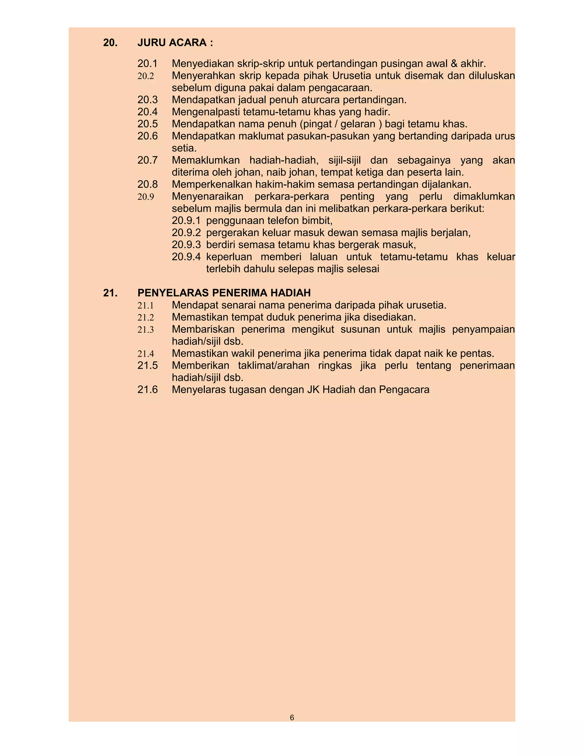 20.   JURU ACARA :
      20.1   Menyediakan skrip-skrip untuk pertandingan pusingan awal & akhir.
      20.2   Menyerahkan skrip kepada pihak Urusetia untuk disemak dan diluluskan
             sebelum diguna pakai dalam pengacaraan.
      20.3   Mendapatkan jadual penuh aturcara pertandingan.
      20.4   Mengenalpasti tetamu-tetamu khas yang hadir.
      20.5   Mendapatkan nama penuh (pingat / gelaran ) bagi tetamu khas.
      20.6   Mendapatkan maklumat pasukan-pasukan yang bertanding daripada urus
             setia.
      20.7   Memaklumkan hadiah-hadiah, sijil-sijil dan sebagainya yang akan
             diterima oleh johan, naib johan, tempat ketiga dan peserta lain.
      20.8   Memperkenalkan hakim-hakim semasa pertandingan dijalankan.
      20.9   Menyenaraikan perkara-perkara penting yang perlu dimaklumkan
             sebelum majlis bermula dan ini melibatkan perkara-perkara berikut:
             20.9.1 penggunaan telefon bimbit,
             20.9.2 pergerakan keluar masuk dewan semasa majlis berjalan,
             20.9.3 berdiri semasa tetamu khas bergerak masuk,
             20.9.4 keperluan memberi laluan untuk tetamu-tetamu khas keluar
                    terlebih dahulu selepas majlis selesai

21.   PENYELARAS PENERIMA HADIAH
      21.1 Mendapat senarai nama penerima daripada pihak urusetia.
      21.2 Memastikan tempat duduk penerima jika disediakan.
      21.3 Membariskan penerima mengikut susunan untuk majlis penyampaian
           hadiah/sijil dsb.
      21.4 Memastikan wakil penerima jika penerima tidak dapat naik ke pentas.
      21.5 Memberikan taklimat/arahan ringkas jika perlu tentang penerimaan
           hadiah/sijil dsb.
      21.6 Menyelaras tugasan dengan JK Hadiah dan Pengacara




                                    6
 