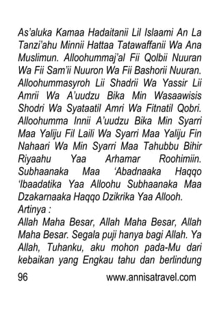 96 www.annisatravel.com
As‟aluka Kamaa Hadaitanii Lil Islaami An La
Tanzi‟ahu Minnii Hattaa Tatawaffanii Wa Ana
Muslimun. Alloohummaj‟al Fii Qolbii Nuuran
Wa Fii Sam‟ii Nuuron Wa Fii Bashorii Nuuran.
Alloohummasyroh Lii Shadrii Wa Yassir Lii
Amrii Wa A‟uudzu Bika Min Wasaawisis
Shodri Wa Syataatil Amri Wa Fitnatil Qobri.
Alloohumma Innii A‟uudzu Bika Min Syarri
Maa Yaliju Fil Laili Wa Syarri Maa Yaliju Fin
Nahaari Wa Min Syarri Maa Tahubbu Bihir
Riyaahu Yaa Arhamar Roohimiin.
Subhaanaka Maa „Abadnaaka Haqqo
„Ibaadatika Yaa Alloohu Subhaanaka Maa
Dzakarnaaka Haqqo Dzikrika Yaa Allooh.
Artinya :
Allah Maha Besar, Allah Maha Besar, Allah
Maha Besar. Segala puji hanya bagi Allah. Ya
Allah, Tuhanku, aku mohon pada-Mu dari
kebaikan yang Engkau tahu dan berlindung
 