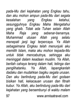 97 www.annisatravel.com
pada-Mu dari kejahatan yang Engkau tahu,
dan aku mohon ampun pada-Mu dari segala
kesalahan yang Engkau ketahui,
sesungguhnya Engkau Maha Mengetahui
yang ghaib. Tidak ada Tuhan selain Allah
Maha Raja yang sebenar-benarnya.
Muhammad utusan Allah yang selalu
menepati janji lagi terpercaya. Ya Allah
sebagaimana Engkau telah menunjuki aku
memilih Islam, maka aku mohon kepada-Mu
untuk tidak mencabutnya, sehingga aku
meninggal dalam keadaan muslim. Ya Allah,
berilah cahaya terang dalam hati, telinga dan
penglihatanku. Ya Allah, lapangkanlah
dadaku dan mudahkan bagiku segala urusan.
Dan aku berlindung pada-Mu dari godaan
bisikan hati, kekacauan urusan dan fitnah
kubur. Ya Allah, aku berlindung pada-Mu dari
kejahatan yang bersembunyi di waktu malam
 