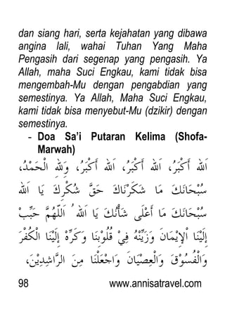 98 www.annisatravel.com
dan siang hari, serta kejahatan yang dibawa
angina lali, wahai Tuhan Yang Maha
Pengasih dari segenap yang pengasih. Ya
Allah, maha Suci Engkau, kami tidak bisa
mengembah-Mu dengan pengabdian yang
semestinya. Ya Allah, Maha Suci Engkau,
kami tidak bisa menyebut-Mu (dzikir) dengan
semestinya.
- Doa Sa’i Putaran Kelima (Shofa-
Marwah)
 