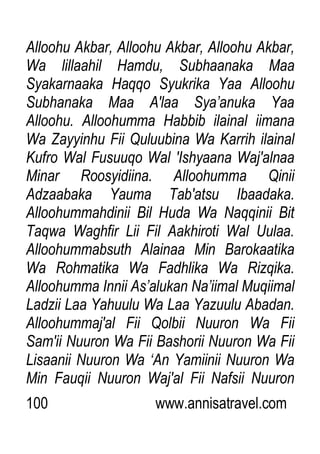 100 www.annisatravel.com
Alloohu Akbar, Alloohu Akbar, Alloohu Akbar,
Wa lillaahil Hamdu, Subhaanaka Maa
Syakarnaaka Haqqo Syukrika Yaa Alloohu
Subhanaka Maa A'laa Sya‟anuka Yaa
Alloohu. Alloohumma Habbib ilainal iimana
Wa Zayyinhu Fii Quluubina Wa Karrih ilainal
Kufro Wal Fusuuqo Wal 'Ishyaana Waj'alnaa
Minar Roosyidiina. Alloohumma Qinii
Adzaabaka Yauma Tab'atsu Ibaadaka.
Alloohummahdinii Bil Huda Wa Naqqinii Bit
Taqwa Waghfir Lii Fil Aakhiroti Wal Uulaa.
Alloohummabsuth Alainaa Min Barokaatika
Wa Rohmatika Wa Fadhlika Wa Rizqika.
Alloohumma Innii As‟alukan Na‟iimal Muqiimal
Ladzii Laa Yahuulu Wa Laa Yazuulu Abadan.
Alloohummaj'al Fii Qolbii Nuuron Wa Fii
Sam'ii Nuuron Wa Fii Bashorii Nuuron Wa Fii
Lisaanii Nuuron Wa „An Yamiinii Nuuron Wa
Min Fauqii Nuuron Waj'al Fii Nafsii Nuuron
 