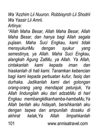 101 www.annisatravel.com
Wa 'Azzhim Lii Nuuron. Robbisyroh Lii Shodrii
Wa Yassir Lii Amrii.
Artinya:
“Allah Maha Besar, Allah Maha Besar, Allah
Maha Besar, dan hanya bagi Allah segala
pujiaan. Maha Suci Engkau, kami tidak
mensyukuriMu dengan syukur yang
semestinya, ya Allah. Maha Suci Engkau,
alangkah Agung ZatMu, ya Allah. Ya Allah,
cintakanlah kami kepada iman dan
hiaskanlah di hati kami. Tanamkan kebencian
bagi kami kepada perbuatan kufur, fasiq dan
durhaka. Jadikanlah kami dari golongan
orang-orang yang mendapat petunjuk, Ya
Allah lindungilah aku dari adzabMu di hari
Engkau membangkitkanhamba-hambaMu,Ya
Allah berilah aku hidayah, bersihkanlah aku
dengan taqwa dan ampunilah dosaku di
akhirat kelak,Ya Allah limpahkanlah
 