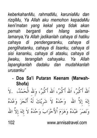 102 www.annisatravel.com
keberkahanMu, rahmatMu, karuniaMu dan
rizqiMu, Ya Allah aku memohon kepadaMu
keni‟matan yang kekal yang tidak akan
pernah berganti dan hilang selama-
lamanya,Ya Allah jadikanlah cahaya di hatiku
cahaya di pendengaranku, cahaya di
penglihatanku, cahaya di lisanku, cahaya di
sisi kananku, cahaya di atasku, cahaya di
jiwaku, terangilah cahayaku. Ya Allah
lapangkanlah dadaku dan mudahkanlah
urusanku”
- Doa Sa’i Putaran Keenam (Marwah-
Shofa)
 