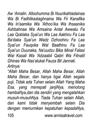 105 www.annisatravel.com
Aw „Amalin. Alloohumma Bi Nuurikahtadainaa
Wa Bi Fadhlikastaghnaina Wa Fii Kanafika
Wa In'aamika Wa 'Athoo‟ika Wa Ihsaanika
Ashbahnaa Wa Amsaina Antal Awwalu Fa
Laa Qoblaka Syai‟un Wa Laa Aakhiru Fa Laa
Ba'daka Syai‟un Wadz Dzhoohiru Fa Laa
Syai‟un Fauqoka Wal Baathinu Fa Laa
Syai‟un Duunaka, Na'uudzu Bika Minal Falasi
Wal Kasali Wa 'Adzaabil Qabri Wa Fitnatil
Ghinas Wa Nas‟alukal Fauza Bil Jannati.
Artinya:
“Allah Maha Besar, Allah Maha Besar, Allah
Maha Besar, dan hanya bgai Allah segala
puji. Tidak ada Tuhan selain Allah Yang Maha
Esa, yang menepati janjiNya, menolong
hambaNya,dan dia sendiri yang mengalahkan
musuh-musuhNya. Tiada Tuhan selain Allah,
dan kami tidak menyembah selain Dia
dengan memurnikan kepatuhan kepadaNya,
 