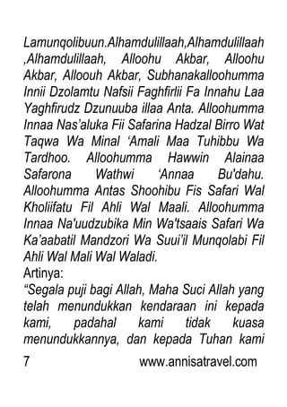 7 www.annisatravel.com
Lamunqolibuun.Alhamdulillaah,Alhamdulillaah
,Alhamdulillaah, Alloohu Akbar, Alloohu
Akbar, Alloouh Akbar, Subhanakalloohumma
Innii Dzolamtu Nafsii Faghfirlii Fa Innahu Laa
Yaghfirudz Dzunuuba illaa Anta. Alloohumma
Innaa Nas‟aluka Fii Safarina Hadzal Birro Wat
Taqwa Wa Minal „Amali Maa Tuhibbu Wa
Tardhoo. Alloohumma Hawwin Alainaa
Safarona Wathwi „Annaa Bu'dahu.
Alloohumma Antas Shoohibu Fis Safari Wal
Kholiifatu Fil Ahli Wal Maali. Alloohumma
Innaa Na'uudzubika Min Wa'tsaais Safari Wa
Ka‟aabatil Mandzori Wa Suui‟il Munqolabi Fil
Ahli Wal Mali Wal Waladi.
Artinya:
“Segala puji bagi Allah, Maha Suci Allah yang
telah menundukkan kendaraan ini kepada
kami, padahal kami tidak kuasa
menundukkannya, dan kepada Tuhan kami
 