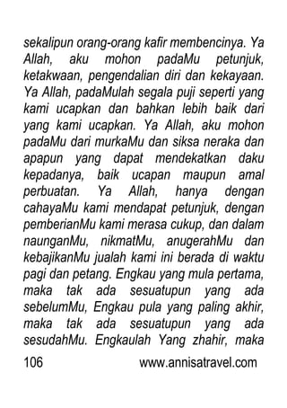 106 www.annisatravel.com
sekalipun orang-orang kafir membencinya. Ya
Allah, aku mohon padaMu petunjuk,
ketakwaan, pengendalian diri dan kekayaan.
Ya Allah, padaMulah segala puji seperti yang
kami ucapkan dan bahkan lebih baik dari
yang kami ucapkan. Ya Allah, aku mohon
padaMu dari murkaMu dan siksa neraka dan
apapun yang dapat mendekatkan daku
kepadanya, baik ucapan maupun amal
perbuatan. Ya Allah, hanya dengan
cahayaMu kami mendapat petunjuk, dengan
pemberianMu kami merasa cukup, dan dalam
naunganMu, nikmatMu, anugerahMu dan
kebajikanMu jualah kami ini berada di waktu
pagi dan petang. Engkau yang mula pertama,
maka tak ada sesuatupun yang ada
sebelumMu, Engkau pula yang paling akhir,
maka tak ada sesuatupun yang ada
sesudahMu. Engkaulah Yang zhahir, maka
 