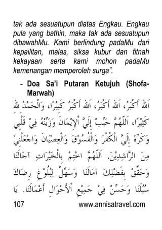 107 www.annisatravel.com
tak ada sesuatupun diatas Engkau. Engkau
pula yang bathin, maka tak ada sesuatupun
dibawahMu. Kami berlindung padaMu dari
kepailitan, malas, siksa kubur dan fitnah
kekayaan serta kami mohon padaMu
kemenangan memperoleh surga”.
- Doa Sa’i Putaran Ketujuh (Shofa-
Marwah)
.
 