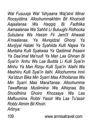 109 www.annisatravel.com
Wal Fusuuqa Wal „Ishyaana Waj'alnii Minar
Roosyidiina. Alloohummakhtim Bil Khoirooti
Aajaalanaa Wa Haqqiq Bi Fadhlika
Aamaalanaa Wa Sahhil Li Buluughi Ridhooka
Subulana Wa Hassin Fii Jami'il Ahwaali
A'maalanaa. Ya Munqidzal Ghorqi Ya
Munjiyal Halaki Ya Syahiida Kulli Najwa Ya
Muntaha Kulli Syakwaa Ya Qadiimal Ihsaani
Ya Daa‟imal Ma'ruufi Ya Man Laa Ghinan Bi
Syai‟in „Anhu Wa Laa Budda Li Kulli Syai‟in
Minhu Ya Man Rizqu Kulli Syai‟in „Alaihi Wa
Mashiiru Kulli Syai‟in ilaihi. Alloohumma Innii
„Aa‟idzun Bika Min Syarri Maa A'thoitanaa Wa
Min Syarri Maa Mana'tanaa. Alloohumma
Tawaffanaa Muslimiina Wa Alhiqnaa Bis
Shoolihiina Ghoiro Khozaaya Wa Laa
Maftuuniina. Robbi Yassir Wa Laa Tu'assir
Robbi Atmim Bil Khoiri.
Artinya:
 